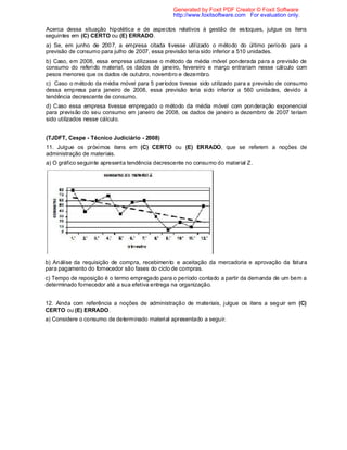Acerca dessa situação hipotética e de aspectos relativos à gestão de estoques, julgue os itens
seguintes em (C) CERTO ou (E) ERRADO.
a) Se, em junho de 2007, a empresa citada tivesse utilizado o método do último período para a
previsão de consumo para julho de 2007, essa previsão teria sido inferior a 510 unidades.
b) Caso, em 2008, essa empresa utilizasse o método da média móvel ponderada para a previsão de
consumo do referido material, os dados de janeiro, fevereiro e março entrariam nesse cálculo com
pesos menores que os dados de outubro, novembro e dezembro.
c) Caso o método da média móvel para 5 períodos tivesse sido utilizado para a previsão de consumo
dessa empresa para janeiro de 2008, essa previsão teria sido inferior a 560 unidades, devido à
tendência decrescente de consumo.
d) Caso essa empresa tivesse empregado o método da média móvel com ponderação exponencial
para previsão do seu consumo em janeiro de 2008, os dados de janeiro a dezembro de 2007 teriam
sido utilizados nesse cálculo.
(TJDFT, Cespe - Técnico Judiciário - 2008)
11. Julgue os próximos itens em (C) CERTO ou (E) ERRADO, que se referem a noções de
administração de materiais.
a) O gráfico seguinte apresenta tendência decrescente no consumo do material Z.
b) Análise da requisição de compra, recebimento e aceitação da mercadoria e aprovação da fatura
para pagamento do fornecedor são fases do ciclo de compras.
c) Tempo de reposição é o termo empregado para o período contado a partir da demanda de um bem a
determinado fornecedor até a sua efetiva entrega na organização.
12. Ainda com referência a noções de administração de materiais, julgue os itens a seguir em (C)
CERTO ou (E) ERRADO.
a) Considere o consumo de determinado material apresentado a seguir.
Generated by Foxit PDF Creator © Foxit Software
http://www.foxitsoftware.com For evaluation only.
 