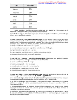 Nessa situação, a previsão de consumo para julho será superior a 310 unidades, se for
empregado o método do último período para previsão do consumo.
b) Predileção é um grupo de técnicas de previsão de consumo que tem como base a premissa de que
o futuro será a repetição do passado.
13. (ANP, Cesgranrio - Técnico Administrativo - 2008) Em toda indústria, como a do petróleo, há um
longo processo envolvido em diversas cadeias - interdependentes entre si - para a produção de vários
tipos de bens. A Administração de Materiais é a parte geral mais conhecida do gerenciamento desta
cadeia que possui, dentre suas divisões, a Logística, que é compreendida pela
a) totalidade do fluxo de materiais de uma empresa.
b) movimentação e armazenagem de produtos acabados e sua distribuição.
c) programação de compras de uma empresa.
d) programação das quantidades a serem usadas no processo produtivo.
e) pesquisa e desenvolvimento de novos fornecedores.
14. (MP-RS, FCC - Assessor - Área Administração - 2008) Considera-se uma gestão de materiais
bem sucedida aquela que consegue estabelecer um equilíbrio entre
a) acesso a crédito e qualidade de serviço.
b) taxa de lucro esperada e nível de estoque.
c) capacidade de endividamento e demanda efetiva.
d) necessidade de financiamento e nível de oferta.
e) disponibilidade de capital de giro e nível de serviço.
15. (ANATEL, Cespe - Técnico Administrativo - 2008) Acerca do tema noções de administração de
materiais, julgue os itens subseqüentes em (C) CERTO ou (E) ERRADO.
a) Se determinado órgão público adquirir 50 cartuchos de toner para as suas impressoras a laser, tais
produtos deverão ser considerados como produtos acabados para o referido órgão.
b) Há relação diretamente proporcional entre o custo de armazenagem e a quantidade de produtos
existente em estoque. No entanto, quando o estoque estiver zerado, ainda assim haverá um mínimo de
custo de armazenagem.
c) A movimentação interna de materiais, mesmo quando necessária, em nada contribui para a
agregação de valores ao produto final, podendo, apenas, se realizada de modo eficaz, minimizar os
custos que impactam no custo final.
d) Quando um equipamento não mais puder ser utilizado para o fim a que se destina, devido à perda
de suas características ou em razão da inviabilidade econômica de sua recuperação, tal equipamento
será denominado material ocioso.
Generated by Foxit PDF Creator © Foxit Software
http://www.foxitsoftware.com For evaluation only.
 