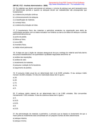 (MP-SE, FCC - Analista Administrativo - 2009)
16. Os materiais que devem permanecer em estoque, o volume de estoque que será necessário para
um determinado período e quando os estoques devem ser reabastecidos são pressupostos que
fundamentam
a) o sistema de produção contínua.
b) o dimensionamento de estoques.
c) a classificação de materiais.
d) o arranjo físico.
e) o sistema de produção em lotes.
17. O levantamento físico dos materiais e patrimônio existentes na organização para efeito de
confrontação periódica com os dados indicados nos fichários ou banco de dados de estoque e controle
patrimonial denomina-se
a) ponto de pedido.
b) follow-up físico.
c) curva ABC.
d) inventário físico.
e) média móvel patrimonial.
18. A etapa em que o órgão de compras assegura-se de que a entrega do material será feita dentro
dos prazos estabelecidos e na quantidade e qualidade negociadas denomina- se
a) análise das requisições.
b) análise de valor.
c) recebimento de materiais.
d) pesquisa e seleção de fornecedores.
e) seguimento de pedidos.
19. O consumo médio anual de um determinado item é de 6.000 unidades. O seu estoque médio
mensal é de 600 unidades. O índice de rotatividade desse item é igual a
a) 30.
b) 20.
c) 15.
d) 10.
e) 5.
20. O estoque médio mensal de um determinado item é de 3.000 unidades. São consumidas
mensalmente 1.000 unidades. A taxa de cobertura desse item é igual a
a) 3.
b) 9,33.
c) 6,33.
d) 6.
e) 0,33.
21. Na administração de materiais e patrimônio, o princípio que se baseia no fundamento de que a
maior parte do investimento está concentrada em um pequeno número de itens denomina-se
a) estoque máximo.
b) estoque mínimo.
Generated by Foxit PDF Creator © Foxit Software
http://www.foxitsoftware.com For evaluation only.
 