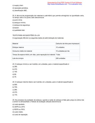 c) supply chain.
d) reposição periódica.
e) classificação ABC.
22. A técnica de programação de materiais e patrimônio que permite entregá-los na quantidade certa,
no tempo certo e no ponto certo denomina-se
a) just-in-time.
b) estoque mínimo.
c) estoque de segurança.
d) kaizen.
e) qualidade total.
TEXTO PARA AS QUESTÕES 23 e 24:
A organização Alfa tem os seguintes dados de administração de materiais:
Material Cartucho de tinta para impressora
Estoque reserva 10 unidades
Consumo médio do material 10 unidades por dia
Tempo de espera médio, em dias, para reposição do material 7 dias
Lote de compra 200 unidades
23. O estoque mínimo a ser mantido, em unidades, para o material especificado é
a) 280.
b) 270.
c) 140.
d) 80.
e) 70.
24. O estoque máximo ideal a ser mantido, em unidades, para o material especificado é
a) 900.
b) 700.
c) 280.
d) 270.
e) 170.
25. No processo de avaliação de estoque, quando a saída do estoque é feita pelo preço do último lote
a entrar no almoxarifado o método de avaliação utilizado denomina-se
a) custo ajustado.
b) UEPS ou LIFO.
c) PEPS ou FIFO.
d) custo médio.
e) custo de reposição.
Generated by Foxit PDF Creator © Foxit Software
http://www.foxitsoftware.com For evaluation only.
 