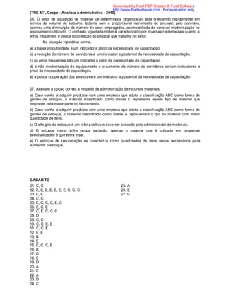 (TRE-MT, Cespe - Analista Administrativo - 2010)
26. O setor de aquisição de material de determinada organização está crescendo rapidamente em
termos de volume de trabalho, todavia sem o proporcional incremento de pessoal; pelo contrário,
ocorreu uma diminuição do número de seus empregados, acompanhada de sensível modernização no
equipamento utilizado. O contexto vigente também é caracterizado por diversas reclamações quanto a
erros frequentes e pouca cooperação do pessoal que trabalha no setor.
Na situação hipotética acima,
a) a baixa produtividade é um indicador a priori da necessidade de capacitação.
b) a redução do número de servidores é um indicador a posteriori da necessidade de capacitação.
c) os erros frequentes são um indicador a priori da necessidade de capacitação.
d) a não modernização do equipamento e o aumento do número de servidores seriam indicadores a
priori da necessidade de capacitação.
e) a pouca cooperação dos servidores é um indicador a posteriori da necessidade de capacitação.
27. Assinale a opção correta a respeito de administração de recursos materiais.
a) Caso venha a adquirir produtos com uma empresa que adota a classificação ABC como forma de
gestão de estoque, o material classificado como classe C representa aquele tipo de material que
responde pela maior parte do faturamento.
b) Caso venha a adquirir produtos com uma empresa que adota a classificação ABC como forma de
gestão de estoque, o material classificado como classe A representará o tipo de material com maior
quantidade de itens.
c) O alto giro do estoque é um fator positivo e deve ser buscado pelo administrador de materiais.
d) O estoque morto sofre pouca variação: apenas o material que é utilizado em pequenas
eventualidades é que entra e sai.
e) O estoque de recuperação se caracteriza como quantidades de itens novos necessários para
aumentar o estoque.
GABARITO
01. C, C
02. E, E, E, E, E, E, E, C, C, C
03. E, E
04. C, C
05. E, C, C, C, E, C
06. E, C, E
07. C, E, C, C, C
08. D
09. C, C
10. C, C, E, E
11. C, C, E
12. E, E
13. B
14. E
15. E, C, C, E
16. B
17. D
18. E
19. D
20. A
21. E
22. A
23. D
24. C
25. A
26. E
27. C
Generated by Foxit PDF Creator © Foxit Software
http://www.foxitsoftware.com For evaluation only.
 
