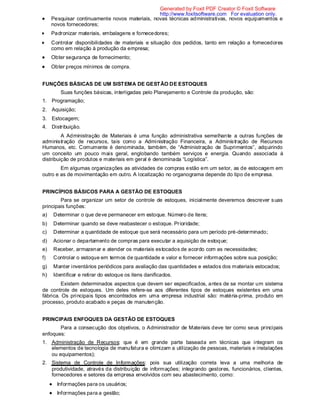 Pesquisar continuamente novos materiais, novas técnicas administrativas, novos equipamentos e
novos fornecedores;
Padronizar materiais, embalagens e fornecedores;
Controlar disponibilidades de materiais e situação dos pedidos, tanto em relação a fornecedores
como em relação à produção da empresa;
Obter segurança de fornecimento;
Obter preços mínimos de compra.
FUNÇÕES BÁSICAS DE UM SISTEMA DE GESTÃO DE ESTOQUES
Suas funções básicas, interligadas pelo Planejamento e Controle da produção, são:
1. Programação;
2. Aquisição;
3. Estocagem;
4. Distribuição.
A Administração de Materiais é uma função administrativa semelhante a outras funções de
administração de recursos, tais como a Administração Financeira, a Administração de Recursos
Humanos, etc. Comumente é denominada, também, de “Administração de Suprimentos”, adquirindo
um conceito um pouco mais geral, englobando também serviços e energia. Quando associada à
distribuição de produtos e materiais em geral é denominada “Logística”.
Em algumas organizações as atividades de compras estão em um setor, as de estocagem em
outro e as de movimentação em outro. A localização no organograma depende do tipo de empresa.
PRINCÍPIOS BÁSICOS PARA A GESTÃO DE ESTOQUES
Para se organizar um setor de controle de estoques, inicialmente deveremos descrever suas
principais funções:
a) Determinar o que deve permanecer em estoque. Número de itens;
b) Determinar quando se deve reabastecer o estoque. Prioridade;
c) Determinar a quantidade de estoque que será necessário para um período pré-determinado;
d) Acionar o departamento de compras para executar a aquisição de estoque;
e) Receber, armazenar e atender os materiais estocados de acordo com as necessidades;
f) Controlar o estoque em termos de quantidade e valor e fornecer informações sobre sua posição;
g) Manter inventários periódicos para avaliação das quantidades e estados dos materiais estocados;
h) Identificar e retirar do estoque os itens danificados.
Existem determinados aspectos que devem ser especificados, antes de se montar um sistema
de controle de estoques. Um deles refere-se aos diferentes tipos de estoques existentes em uma
fábrica. Os principais tipos encontrados em uma empresa industrial são: matéria-prima, produto em
processo, produto acabado e peças de manutenção.
PRINCIPAIS ENFOQUES DA GESTÃO DE ESTOQUES
Para a consecução dos objetivos, o Administrador de Materiais deve ter como seus principais
enfoques:
1. Administração de Recursos: que é em grande parte baseada em técnicas que integram os
elementos de tecnologia de manufatura e otimizam a utilização de pessoas, materiais e instalações
ou equipamentos);
2. Sistema de Controle de Informações: pois sua utilização correta leva a uma melhoria de
produtividade, através da distribuição de informações; integrando gestores, funcionários, clientes,
fornecedores e setores da empresa envolvidos com seu abastecimento, como:
Informações para os usuários;
Informações para a gestão;
Generated by Foxit PDF Creator © Foxit Software
http://www.foxitsoftware.com For evaluation only.
 