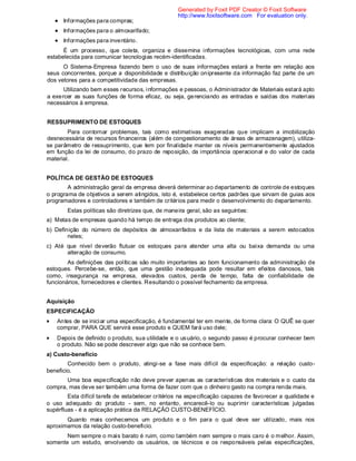Informações para compras;
Informações para o almoxarifado;
Informações para inventário.
É um processo, que coleta, organiza e dissemina informações tecnológicas, com uma rede
estabelecida para comunicar tecnologias recém-identificadas.
O Sistema-Empresa fazendo bem o uso de suas informações estará a frente em relação aos
seus concorrentes, porque a disponibilidade e distribuição onipresente da informação faz parte de um
dos vetores para a competitividade das empresas.
Utilizando bem esses recursos, informações e pessoas, o Administrador de Materiais estará apto
a exercer as suas funções de forma eficaz, ou seja, gerenciando as entradas e saídas dos materiais
necessários à empresa.
RESSUPRIMENTO DE ESTOQUES
Para contornar problemas, tais como estimativas exageradas que implicam a imobilização
desnecessária de recursos financeiros (além de congestionamento de áreas de armazenagem), utiliza-
se parâmetro de ressuprimento, que tem por finalidade manter os níveis permanentemente ajustados
em função da lei de consumo, do prazo de reposição, da importância operacional e do valor de cada
material.
POLÍTICA DE GESTÃO DE ESTOQUES
A administração geral da empresa deverá determinar ao departamento de controle de estoques
o programa de objetivos a serem atingidos, isto é, estabelece certos padrões que sirvam de guias aos
programadores e controladores e também de critérios para medir o desenvolvimento do departamento.
Estas políticas são diretrizes que, de maneira geral, são as seguintes:
a) Metas de empresas quando há tempo de entrega dos produtos ao cliente;
b) Definição do número de depósitos de almoxarifados e da lista de materiais a serem estocados
neles;
c) Até que nível deverão flutuar os estoques para atender uma alta ou baixa demanda ou uma
alteração de consumo.
As definições das políticas são muito importantes ao bom funcionamento da administração de
estoques. Percebe-se, então, que uma gestão inadequada pode resultar em efeitos danosos, tais
como, insegurança na empresa, elevados custos, perda de tempo, falta de confiabilidade de
funcionários, fornecedores e clientes. Resultando o possível fechamento da empresa.
Aquisição
ESPECIFICAÇÃO
Antes de se iniciar uma especificação, é fundamental ter em mente, de forma clara: O QUÊ se quer
comprar, PARA QUE servirá esse produto e QUEM fará uso dele;
Depois de definido o produto, sua utilidade e o usuário, o segundo passo é procurar conhecer bem
o produto. Não se pode descrever algo que não se conhece bem.
a) Custo-benefício
Conhecido bem o produto, atingi-se a fase mais difícil da especificação: a relação custo-
beneficio.
Uma boa especificação não deve prever apenas as características dos materiais e o custo da
compra, mas deve ser também uma forma de fazer com que o dinheiro gasto na compra renda mais.
Esta difícil tarefa de estabelecer critérios na especificação capazes de favorecer a qualidade e
o uso adequado do produto - sem, no entanto, encarecê-lo ou suprimir características julgadas
supérfluas - é a aplicação prática da RELAÇÃO CUSTO-BENEFÍCIO.
Quanto mais conhecemos um produto e o fim para o qual deve ser utilizado, mais nos
aproximamos da relação custo-beneficio.
Nem sempre o mais barato é ruim, como também nem sempre o mais caro é o melhor. Assim,
somente um estudo, envolvendo os usuários, os técnicos e os responsáveis pelas especificações,
Generated by Foxit PDF Creator © Foxit Software
http://www.foxitsoftware.com For evaluation only.
 