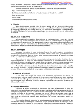 poderá determinar o material que melhor atende às suas necessidades, para depois, dentre as várias
ofertas de mercado, optar-se pela de melhor preço.
Uma das formas de se analisar o custo-beneficio é formular as seguintes perguntas:
. O que é realmente necessário?
. Qual é a durabilidade, tamanho, forma, cor e tudo mais que for desejável no produto?
. O que faz o produto?
. Quanto custa?
. Suas características favorecem o usuário?
b) Utilização
Quem especifica deve conhecer como se utiliza o produto que será comprado. Ajudado pelos
usuários finais e pelos responsáveis pelo recebimento, o "especificador " fará constar da especificação
as qualidades necessárias para correta utilização e os defeitos que, se presentes, causarão a recusa
do produto. Não é possível fazer uma boa especificação sem se manter contato com os outros setores
de compras.
SOLICITAÇÃO DE COMPRAS
A Solicitação de Compras é um documento que dá a autorização para o comprador executar
uma compra. Seja para materiais produtivos ou improdutivos ela é solicitada para um programa de
produção, para um projeto que se está desenvolvendo ou ainda para abastecimento geral da empresa.
É o documento que deve informar o que se deve comprar, a quantidade, o prazo de entrega, local da
entrega e, em alguns casos especiais, os prováveis fornecedores.
COLETA DE PREÇOS
A cotação é o registro do preço obtido da oferta de diversos fornecedores em relação ao
material cuja compra foi solicitada. Não deve ter rasuras e deverá conter preço, quantidade e data do
recebimento na Seção de Compras; deverá ainda estar sempre ao alcance de qualquer consulta e
análise de Auditoria quando for solicitada.
E um documento que precisa ser manuseado com atenção; os elementos aí contidos devem
fornecer não somente ao comprador, mas também a qualquer outro os informes completos do que se
está pretendendo comprar, para que a cotação dada corresponda exatamente ao preço do produto
requerido e não surjam dúvidas futuras por insuficiência de lados ou das características exigidas.
Para melhor análise desses dados, eles podem ser transcritos em um mapa que é a cópia fiel
das cotações recebidas, a fim de que se tenha uma melhor visualização. Existem casos em que a
empresa utiliza a própria solicitação de compras para registro da coleta de preços.
CONDIÇÕES DE AQUISIÇÃO
Ao se fazer uma cotação de preços para determinado equipamento ou produto, os
fornecedores em potencial enviam propostas de fornecimento, que informam preço, prazo, reajuste e
uma serie de condições gerais que estabelecem. A empresa, por intermédio do comprador, fixa
também diversas condições para o fornecedor. Vejamos algumas das condições mais usuais que são
feitas pelos fornecedores.
a) Condição De Pagamento
Em casos de atrasos na entrega de mercadorias sem culpa do fornecedor, as datas dos
pagamentos permanecerão as mesmas, como se a entrega tivesse sido feita na data devida. Se as
condições de pagamento, inclusive as relativas ao reajuste de preços, não forem observadas além da
correção monetária, a ser calculada com base nos índices conjuntural publicado pela F.G.V. e
proporcional ao atraso ocorrido, o comprador ficará sujeito ao pagamento de multa moratória de 1% ao
mês sobre as importâncias devidas sem necessidade de qualquer interpelação, judicial ou
extrajudicial.
O comprador não pode suspender ou reduzir os pagamentos baseado em reclamações não
reconhecidas como procedentes pelos vendedores. Se, por ocasião do término da fabricação não for
possível o despacho do material, por motivos alheios à vontade do fornecedor, efetua-se o respectivo
Generated by Foxit PDF Creator © Foxit Software
http://www.foxitsoftware.com For evaluation only.
 