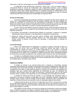 faturamento, correndo a armazenagem por conta exclusiva do comprador.
O pagamento inicial efetuado pelo comprador, mesmo sem o envio do pedido, traduz a
concorrência tácita do volume do fornecimento, das características técnicas e das condições
constantes da proposta. Consistindo o pedido em várias ou diferentes unidades, assiste-nos o direito
de fornecer e faturar cada unidade separadamente. As duplicatas extraídas em conformidade com as
condições de pagamento ajustados devem ser aceitas nos termos da legislação em vigor. Um eventual
reajuste de preço deverá ser pago contra apresentação da respectiva fatura.
b) Prazo de Fabricação
Os prazos de fabricação são geralmente indicados na proposta em dias úteis de trabalho, de
acordo com a programação estimada na data da proposta. Portanto, para que tenha validade, por
ocasião da encomenda, os prazos devem ser expressamente confirmados. O prazo de fabricação
deverá ser contado a partir da data do recebimento do sinal e da primeira parcela do preço de venda
ou da data de nossa confirmação, por escrito, do pedido expressamente aceita por nós.
O prazo, inclusive para efeito do cálculo do reajuste de preço, ficará prorrogado de tantos dias
quantos forem os dias da mora no pagamento das prestações ajustadas ou nos casos de qualquer das
seguintes ocorrências:
Informações, documentação e esclarecimentos pedidos ao comprador, a pessoas ou entidades
indicadas pelo mesmo comprador, e não respondidos ou entregues no devido tempo;
Atrasos por motivos de força maior, tais como guerra, revolução, motim perturbação da ordem,
epidemias, inundações, incêndio, explosão greves e de, modo geral, geral, acontecimentos
fortuitos, alheios á vontade; inclusive falhas de fabricação e impossibilidade na obtenção de
matérias-primas.
c) Local De Entrega
Salvo o que diferentemente for estabelecido, a entrega do material é efetuada na fábrica. O
material, uma vez pronto, total ou parcialmente, deverá ser retirado logo após o aviso. Na
impossibilidade da retirada do mesmo, por motivos independentes à sua vontade, o fornecedor
reserva-se o direito de despachá-lo ao endereço do comprador, por sua conta e risco, ou de armazená-
lo, igualmente por sua conta e risco, mantendo-o à distância do mesmo, sendo considerado entregue.
Os vencimentos, para efeito de pagamento, são contados a partir da data do aviso de disponibilidade.
Exceções ou modificações dessas "Condições Gerais" somente serão válidas quando forem
aceitas por escrito. Na existência de condições de compra, estabelecidas pelo comprador, contrárias
às condições gerais, prevalecem estas últimas.
PEDIDO DE COMPRA
O Pedido de Compra é um contrato formal entre a empresa e o fornecedor, devendo
representar fielmente todas as condições e características da compra aí estabelecidas; razão pela qual
o fornecedor deve estar ciente de todas as cláusulas e pré-requisitos constantes do impresso, dos
procedimentos que regem o recebimento das peças ou produtos, dos controles e das exigências de
qualidade, para que o pedido possa legalmente ser considerado em vigor. As alterações das
condições iniciais também devem ser objeto de discussões e entendimentos, para que não surjam
dúvidas e venha a empresa a ser prejudicada com uma contestação pelos fornecedores envolvidos.
O Pedido de Compra tem força de contrato e a sua aceitação pelo fornecedor implica o
atendimento de todas as condições aí estipuladas, tais como: quantidade, qualidade, frequência de
entregas, prazos, preços e local de entrega. Deve-se alertar o fornecedor para a propriedade dos
desenhos e marcas exclusivas da compradora e para as implicações legais daí decorrentes.
Cuidados especiais devem ser tomados na negociação que envolva a encomenda e a compra
de uma ferramenta específica, evitando-se que a mesma não venha a ser fornecida a terceiros. Os
pedidos de compra devem sempre ser remetidos ao fornecedor por intermédio de um protocolo, para o
qual se farão registros e controles.
São bastante normais atrasos nos prazos de entrega dos fornecedores, porém esta situação
deve, na medida do possível, ser evitada; o comprador deverá manter um acompanhamento constante
desses prazos, comunicando ao fornecedor quando os atrasos passam a ser significativos.
Generated by Foxit PDF Creator © Foxit Software
http://www.foxitsoftware.com For evaluation only.
 
