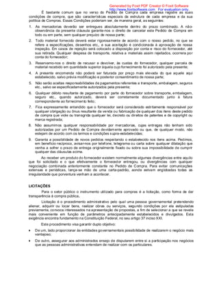 É bastante comum que no verso do Pedido de Compra cada empresa registre as suas
condições de compra, que são características especiais da estrutura de cada empresa e da sua
política de Compras. Essas Condições poderiam ser, de maneira geral, as seguintes:
1. As mercadorias deverão ser entregues absolutamente dentro do prazo combinado. A não-
observância da presente cláusula garante-nos o direito de cancelar este Pedido de Compra em
todo ou em parte, sem qualquer prejuízo de nossa parte;
2. Todo material fornecido deverá estar rigorosamente de acordo com o nosso pedido, no que se
refere a especificações, desenhos etc., e sua aceitação é condicionada à aprovação de nossa
inspeção. Em casos de rejeição será colocado a disposição por conta e risco do fornecedor, até
sua retirada. Qualquer despesa de transporte, relativa a materiais assim rejeitados, ocorrera por
conta do fornecedor;
3. Reservamo-nos o direito de recusar e devolver, às custas do fornecedor, qualquer parcela de
material recebido em quantidade superior àquela cujo fornecimento foi autorizado pela presente;
4. A presente encomenda não poderá ser faturada por preço mais elevada do que aquele aqui
estabelecido, salvo prévia modificação e posterior consentimento de nossa parte;
5. Não serão aceitas responsabilidades de pagamentos referentes a transporte, embalagem, seguros
etc., salvo se especificadamente autorizados pela presente;
6. Qualquer débito resultante de pagamento por parte do fornecedor sobre transporte, embalagem,
seguro etc., quando autorizado, deverá ser corretamente documentado junto à fatura
correspondente ao fornecimento feito;
7. Fica expressamente entendido que o fornecedor será considerado estritamente responsável por
qualquer obrigação ou ônus resultante da venda ou fabricação de qualquer dos itens deste pedido
de compra que viole ou transgrida qualquer lei, decreto ou direitos de patentes e de copyright ou
marca registrada;
8. Não assumimos qualquer responsabilidade por mercadorias, cujas entregas não tenham sido
autorizadas por um Pedido de Compra devidamente aprovado ou que, de qualquer modo, não
estejam de acordo com os termos e condições supra-estabelecidas;
9. Garanta a possibilidade de novos pedidos respeitando o estabelecido nos itens acima. Pedimos,
em beneficio recíproco, avisar-nos por telefone, telegrama ou carta sobre qualquer dilatação que
venha a sofrer o prazo de entrega originalmente fixado ou sobre sua impossibilidade de cumprir
qualquer das cláusulas acima.
Ao receber um produto do fornecedor existem normalmente algumas divergências entre aquilo
que foi solicitado e o que efetivamente o fornecedor entregou, ou divergências com qualquer
negociação combinada anteriormente constante no Pedido de Compra. Para evitar comunicações
extensas e periódicas, lança-se mão de uma carta-padrão, aonde estvam englobadas todas as
irregularidade que porventura venham a acontecer.
LICITAÇÕES
Para o setor público o instrumento utilizado para compras é a licitação, como forma de dar
transparência à compra pública.
Licitação é o procedimento administrativo pelo qual uma pessoa governamental pretendendo
alienar, adquirir ou locar bens, realizar obras ou serviços, segundo condições por ela estipuladas
previamente, convoca interessados na apresentação de propostas, a fim de selecionar a que se revele
mais conveniente em função de parâmetros antecipadamente estabelecidos e divulgados. Esta
exigência encontra fundamento na Constituição Federal, no seu artigo 37 inciso XXI.
Este procedimento visa garantir duplo objetivo:
De um, lado proporcionar às entidades governamentais possibilidade de realizarem o negócio mais
vantajoso;
De outro, assegurar aos administrados ensejo de disputarem entre si a participação nos negócios
que as pessoas administrativas entendam de realizar com os particulares.
Generated by Foxit PDF Creator © Foxit Software
http://www.foxitsoftware.com For evaluation only.
 
