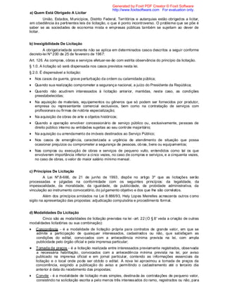 a) Quem Está Obrigado A Licitar
União, Estados, Municípios, Distrito Federal, Territórios e autarquias estão obrigados a licitar,
em obediência às pertinentes leis de licitação, o que é ponto incontroverso. O problema que se põe é
saber se as sociedades de economia mista e empresas públicas também se sujeitam ao dever de
licitar.
b) Inexigibilidade De Licitação
A obrigatoriedade somente não se aplica em determinados casos descritos a seguir conforme
decreto-lei Nº 200 de 25 de fevereiro de 1967:
Art. 126. As compras, obras e serviços efetuar-se-ão com estrita observância do princípio da licitação.
§ 1.0. A licitação só será dispensada nos casos previstos nesta lei.
§ 2.0. É dispensável a licitação:
Nos casos de guerra, grave perturbação da ordem ou calamidade pública;
Quando sua realização comprometer a segurança nacional, a juízo do Presidente da República;
Quando não acudirem interessados à licitação anterior, mantidas, neste caso, as condições
preestabelecidas;
Na aquisição de materiais, equipamentos ou gêneros que só podem ser fornecidos por produtor,
empresa ou representante comercial exclusivos, bem como na contratação de serviços com
profissionais ou firmas de notória especialização;
Na aquisição de obras de arte e objetos históricos;
Quando a operação envolver concessionário de serviço público ou, exclusivamente, pessoas de
direito público interno ou entidades sujeitas ao seu controle majoritário;
Na aquisição ou arrendamento de imóveis destinados ao Serviço Público;
Nos casos de emergência, caracterizada a urgência de atendimento de situação que possa
ocasionar prejuízos ou comprometer a segurança de pessoas, obras, bens ou equipamentos;
Nas compras ou execução de obras e serviços de pequeno vulto, entendidos como tal os que
envolverem importância inferior a cinco vezes, no caso de compras e serviços, e a cinquenta vezes,
no caso de obras, o valor do maior salário mínimo mensal.
c) Princípios De Licitação
A Lei Nº.8-666, de 21 de junho de 1993, dispõe no artigo 3º que as licitações serão
processadas e julgadas na conformidade com os seguintes princípios: da legalidade, da
impessoalidade, da moralidade, da igualdade, da publicidade, da probidade administrativa, da
vinculação ao instrumento convocatório, do julgamento objetivo e dos que lhe são correlatos.
Além dos princípios arrolados na Lei 8.666/93, Hely Lopes Meirelles acrescenta outros como
sigilo na apresentação das propostas: adjudicação compulsória e procedimento formal.
d) Modalidades Da Licitação
Cinco são as modalidades de licitação previstas na lei -art. 22 (O § 8' veda a criação de outras
modalidades licitatórias ou sua combinação):
Concorrência - é a modalidade de licitação própria para contratos de grande valor, em que se
admite a participação de quaisquer interessados, cadastrados ou não, que satisfaçam as
condições do edital, convocados com a antecedência mínima prevista na lei, com ampla
publicidade pelo órgão oficial e pela imprensa particular;
Tomada de preços - é a licitação realizada entre interessados previamente registrados, observada
a necessária habilitação, convocados com a antecedência mínima prevista na lei, por aviso
publicado na imprensa oficial e em jornal particular, contendo as informações essenciais da
licitação e o local onde pode ser obtido o edital. A nova lei aproximou a tomada de preços da
concorrência, exigindo a publicação do aviso e permitindo o cadastramento até o terceiro dia
anterior à data do recebimento das propostas;
Convite - é a modalidade de licitação mais simples, destinada às contratações de pequeno valor,
consistindo na solicitação escrita a pelo menos três interessados do ramo, registrados ou não, para
Generated by Foxit PDF Creator © Foxit Software
http://www.foxitsoftware.com For evaluation only.
 
