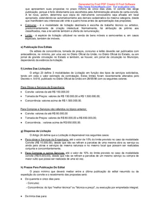 que apresentem suas propostas no prazo mínimo de cinco dias úteis. O convite não exige
publicação, porque é feito diretamente aos escolhidos pela Administração através de carta-convite.
A lei nova, porém, determina que cópia do instrumento convocatório seja afixada em local
apropriado, estendendo-se automaticamente aos demais cadastrados da mesma categoria, desde
que manifestem seu interesse até vinte e quatro horas antes da apresentação das propostas;
Concurso - é a modalidade de licitação destinada à escolha de trabalho técnico ou artístico,
predominantemente de criação intelectual. Normalmente, há atribuição de prêmio aos
classificados, mas a lei admite também a oferta de remuneração;
Leilão - é espécie de licitação utilizável na venda de bens móveis e semoventes e, em casos
especiais, também de imóveis.
e) Publicação Dos Editais
Os editais de concorrência, tomada de preços, concurso e leilão deverão ser publicados com
antecedência, no mínimo, por uma vez no Diário Oficial da União, no Diário Oficial do Estado, ou em
jornal de grande circulação no Estado e também, se houver, em jornal de circulação no Município,
dependendo da estância da licitação.
f) Limites Das Licitações
O artigo 23 define 3 modalidades de Licitação em função dos tipos de serviços solicitados,
tendo em vista o valor estimado da contratação. Estes limites foram recentemente alterados pelo
Decreto n. 9.618, publicado no Diário Oficial da União em 28/05/98 com os seguintes valores:
Para Obras e Serviços de Engenharia:
Convite: valores de até R$ 150.000,00
Tomada de Preços: valores de R$ 150.000,00 a R$ 1.500.000,00;
Concorrência: valores acima de R$ 1.500.000,00.
Para Compras e Serviços não referidos no tópico anterior:
Convite: valores de até R$ 80.000,00
Tomada de Preços: valores de R$ 80.000,00 a R$ 650.000,00;
Concorrência. : valores acima de R$ 650.000,00.
g) Dispensa de Licitação
O Artigo 24 define que a Licitação é dispensável nos seguintes casos:
Para obras e Serviços de Engenharia: até o valor de 10% do limite previsto no caso da modalidade
Convite (R$ 15.000,00), desde que não se refiram a parcelas de uma mesma obra ou serviço ou
ainda para obras e serviços da mesma natureza e no mesmo local que possam ser realizadas
conjunta e concomitantemente;
Para Compras e outros Serviços: até o valor de 10% do limite previsto no caso da modalidade
convite (R$ 8.000,00), desde que não se refiram a parcelas de um mesmo serviço ou compra de
maior vulto que possa ser realizada de uma só vez.
h) Prazos Para Publicação Do Edital
O prazo mínimo que deverá mediar entre a última publicação do edital resumido ou da
expedição do convite e o recebimento das propostas será:
De quarenta e cinco dias para:
- Concurso;
- Concorrência: do tipo "melhor técnica" ou "técnica e preço", ou execução por empreitada integral;
De trinta dias para:
Generated by Foxit PDF Creator © Foxit Software
http://www.foxitsoftware.com For evaluation only.
 
