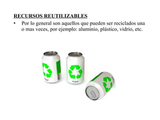 RECURSOS REUTILIZABLES Por lo general son aquellos que pueden ser reciclados una o mas veces, por ejemplo: aluminio, plástico, vidrio, etc. 