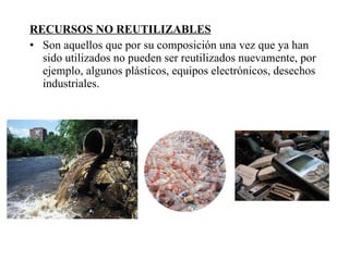 RECURSOS NO REUTILIZABLES Son aquellos que por su composición una vez que ya han sido utilizados no pueden ser reutilizados nuevamente, por ejemplo, algunos plásticos, equipos electrónicos, desechos industriales. 