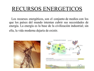 RECURSOS ENERGETICOS Los recursos energéticos, son el conjunto de medios con los que los países del mundo intentan cubrir sus necesidades de energía. La energía es la base de la civilización industrial; sin ella, la vida moderna dejaría de existir.   