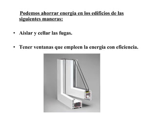 Podemos ahorrar energia en los edificios de las siguientes maneras: Aislar y cellar las fugas. Tener ventanas que empleen la energia con eficiencia. 