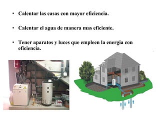 Calentar las casas con mayor eficiencia. Calentar el agua de manera mas eficiente. Tener aparatos y luces que empleen la energia con eficiencia. 