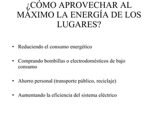 ¿CÓMO APROVECHAR AL MÁXIMO LA ENERGÍA DE LOS LUGARES? Reduciendo el consumo energético Comprando bombillas o electrodomésticos de bajo consumo Ahorro personal (transporte público, reciclaje) Aumentando la eficiencia del sistema eléctrico 