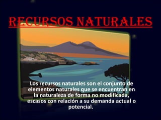 Recursos Naturales Los recursos naturales son el conjunto de elementos naturales que se encuentran en la naturaleza de forma no modificada, escasos con relación a su demanda actual o potencial.  