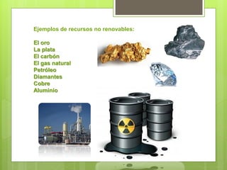 Ejemplos de recursos no renovables:
El oro
La plata
El carbón
El gas natural
Petróleo
Diamantes
Cobre
Aluminio
 