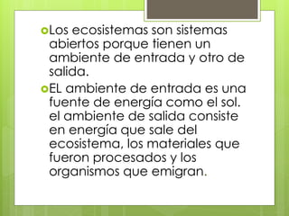 Los ecosistemas son sistemas
abiertos porque tienen un
ambiente de entrada y otro de
salida.
EL ambiente de entrada es una
fuente de energía como el sol.
el ambiente de salida consiste
en energía que sale del
ecosistema, los materiales que
fueron procesados y los
organismos que emigran.
 