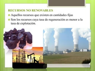 RECURSOS NO RENOVABLES
 Aquellos recursos que existen en cantidades fijas
 Son los recursos cuya tasa de regeneración es menor a la
tasa de explotación.
 