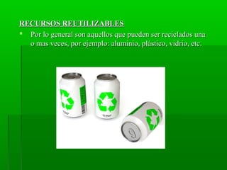 RECURSOS REUTILIZABLESRECURSOS REUTILIZABLES
 Por lo general son aquellos que pueden ser reciclados unaPor lo general son aquellos que pueden ser reciclados una
o mas veces, por ejemplo: aluminio, plástico, vidrio, etc.o mas veces, por ejemplo: aluminio, plástico, vidrio, etc.
 