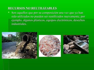 RECURSOS NO REUTILIZABLESRECURSOS NO REUTILIZABLES
 Son aquellos que por su composición una vez que ya hanSon aquellos que por su composición una vez que ya han
sido utilizados no pueden ser reutilizados nuevamente, porsido utilizados no pueden ser reutilizados nuevamente, por
ejemplo, algunos plásticos, equipos electrónicos, desechosejemplo, algunos plásticos, equipos electrónicos, desechos
industriales.industriales.
 