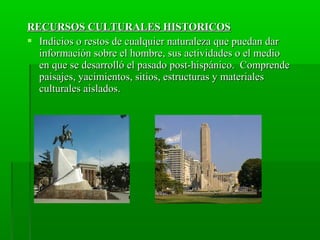 RECURSOS CULTURALES HISTORICOSRECURSOS CULTURALES HISTORICOS
 Indicios o restos de cualquier naturaleza que puedan darIndicios o restos de cualquier naturaleza que puedan dar
información sobre el hombre, sus actividades o el medioinformación sobre el hombre, sus actividades o el medio
en que se desarrolló el pasado post-hispánico. Comprendeen que se desarrolló el pasado post-hispánico. Comprende
paisajes, yacimientos, sitios, estructuras y materialespaisajes, yacimientos, sitios, estructuras y materiales
culturales aislados.culturales aislados.
 