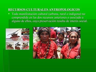 RECURSOS CULTURALES ANTROPOLOGICOSRECURSOS CULTURALES ANTROPOLOGICOS
 Toda manifestación cultural (urbana, rural o indígena) noToda manifestación cultural (urbana, rural o indígena) no
comprendida en las dos recursos anteriores o asociado acomprendida en las dos recursos anteriores o asociado a
alguno de ellos, cuya preservación resulta de interés social.alguno de ellos, cuya preservación resulta de interés social.
 