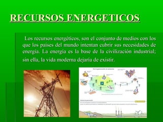 RECURSOS ENERGETICOSRECURSOS ENERGETICOS
Los recursos energéticos, son el conjunto de medios con losLos recursos energéticos, son el conjunto de medios con los
que los países del mundo intentan cubrir sus necesidades deque los países del mundo intentan cubrir sus necesidades de
energía. La energía es la base de la civilización industrial;energía. La energía es la base de la civilización industrial;
sin ella, la vida moderna dejaría de existir.sin ella, la vida moderna dejaría de existir.
 