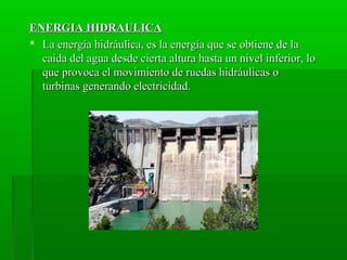 ENERGIA HIDRAULICAENERGIA HIDRAULICA
 La energía hidráulica, es la energía que se obtiene de laLa energía hidráulica, es la energía que se obtiene de la
caída del agua desde cierta altura hasta un nivel inferior, locaída del agua desde cierta altura hasta un nivel inferior, lo
que provoca el movimiento de ruedas hidráulicas oque provoca el movimiento de ruedas hidráulicas o
turbinas generando electricidad.turbinas generando electricidad.
 