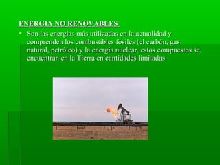 ENERGIA NO RENOVABLESENERGIA NO RENOVABLES
 Son las energias más utilizadas en la actualidad ySon las energias más utilizadas en la actualidad y
comprenden los combustibles fósiles (el carbón, gascomprenden los combustibles fósiles (el carbón, gas
natural, petróleo) y la energía nuclear, estos compuestos senatural, petróleo) y la energía nuclear, estos compuestos se
encuentran en la Tierra en cantidades limitadas.encuentran en la Tierra en cantidades limitadas.
 