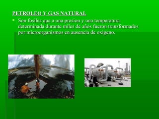 PETROLEO Y GAS NATURALPETROLEO Y GAS NATURAL
 Son fosiles que a una presion y una temperaturaSon fosiles que a una presion y una temperatura
determinada durante miles de años fueron transformadosdeterminada durante miles de años fueron transformados
por microorganismos en ausencia de oxigeno.por microorganismos en ausencia de oxigeno.
 