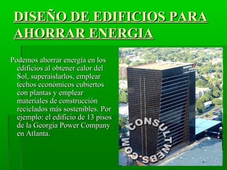 DISEÑO DE EDIFICIOS PARADISEÑO DE EDIFICIOS PARA
AHORRAR ENERGIAAHORRAR ENERGIA
Podemos ahorrar energía en losPodemos ahorrar energía en los
edificios al obtener calor deledificios al obtener calor del
Sol, superaislarlos, emplearSol, superaislarlos, emplear
techos económicos cubiertostechos económicos cubiertos
con plantas y emplearcon plantas y emplear
materiales de construcciónmateriales de construcción
reciclados más sostenibles. Porreciclados más sostenibles. Por
ejemplo: el edificio de 13 pisosejemplo: el edificio de 13 pisos
de la Georgia Power Companyde la Georgia Power Company
en Atlanta.en Atlanta.
 