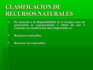 CLASIFICACIÓN DECLASIFICACIÓN DE
RECURSOS NATURALESRECURSOS NATURALES
1.1. De acuerdo a la disponibilidad en el tiempo, tasa deDe acuerdo a la disponibilidad en el tiempo, tasa de
generación (o regeneración) y ritmo de uso ogeneración (o regeneración) y ritmo de uso o
consumo su clasificación mas importante es:consumo su clasificación mas importante es:
 Recursos renovablesRecursos renovables
 Recursos no renovablesRecursos no renovables
 