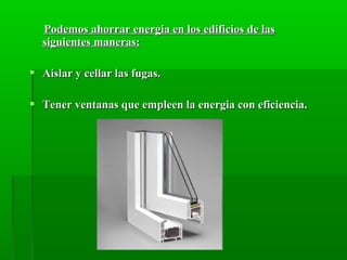 Podemos ahorrar energia en los edificios de lasPodemos ahorrar energia en los edificios de las
siguientes maneras:siguientes maneras:
 Aislar y cellar las fugas.Aislar y cellar las fugas.
 Tener ventanas que empleen la energia con eficiencia.Tener ventanas que empleen la energia con eficiencia.
 