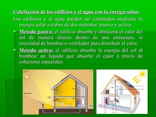 Calefacción de los edificios y el agua con la energía solar:Calefacción de los edificios y el agua con la energía solar:
Los edificios y el agua pueden ser calentados mediante laLos edificios y el agua pueden ser calentados mediante la
energía solar a trabes de dos métodos: pasivo y activo.energía solar a trabes de dos métodos: pasivo y activo.
 Metodo pasivo:Metodo pasivo: el edificio absorbe y almacena el calor delel edificio absorbe y almacena el calor del
sol de manera directa dentro de una estructura, sisol de manera directa dentro de una estructura, si
necesidad de bombas o ventilador para distribuir el calor.necesidad de bombas o ventilador para distribuir el calor.
 Metodo activo:Metodo activo: el edificio absorbe la energía del sol alel edificio absorbe la energía del sol al
bombear un líquido que absorbe el calor a través debombear un líquido que absorbe el calor a través de
colectores especiales.colectores especiales.
 