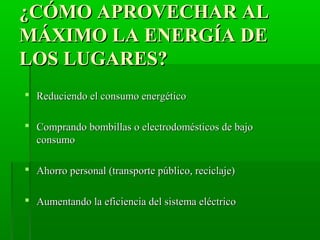 ¿CÓMO APROVECHAR AL¿CÓMO APROVECHAR AL
MÁXIMO LA ENERGÍA DEMÁXIMO LA ENERGÍA DE
LOS LUGARES?LOS LUGARES?
 Reduciendo el consumo energéticoReduciendo el consumo energético
 Comprando bombillas o electrodomésticos de bajoComprando bombillas o electrodomésticos de bajo
consumoconsumo
 Ahorro personal (transporte público, reciclaje)Ahorro personal (transporte público, reciclaje)
 Aumentando la eficiencia del sistema eléctricoAumentando la eficiencia del sistema eléctrico
 