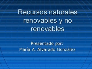 Recursos naturales
 renovables y no
   renovables

     Presentado por:
María A. Alvarado González
 