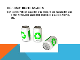 RECURSOS REUTILIZABLES
Por lo general son aquellos que pueden ser reciclados una
o mas veces, por ejemplo: aluminio, plástico, vidrio,
etc.
 