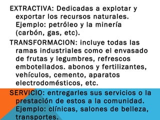 EXTRACTIVA: Dedicadas a explotar y
exportar los recursos naturales.
Ejemplo: petróleo y la minería
(carbón, gas, etc).
TRANSFORMACION: incluye todas las
ramas industriales como el envasado
de frutas y legumbres, refrescos
embotellados. abonos y fertilizantes,
vehículos, cemento, aparatos
electrodomésticos, etc.
SERVICIO: entregarles sus servicios o la
prestación de estos a la comunidad.
Ejemplo: clínicas, salones de belleza,
transportes.
 