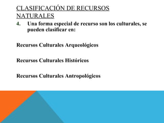 CLASIFICACIÓN DE RECURSOS
NATURALES
4. Una forma especial de recurso son los culturales, se
pueden clasificar en:
Recursos Culturales Arqueológicos
Recursos Culturales Históricos
Recursos Culturales Antropológicos
 