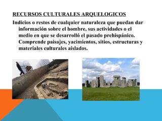 RECURSOS CULTURALES ARQUELOGICOS
Indicios o restos de cualquier naturaleza que puedan dar
información sobre el hombre, sus actividades o el
medio en que se desarrolló el pasado prehispánico.
Comprende paisajes, yacimientos, sitios, estructuras y
materiales culturales aislados.
 