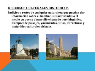 RECURSOS CULTURALES HISTORICOS
Indicios o restos de cualquier naturaleza que puedan dar
información sobre el hombre, sus actividades o el
medio en que se desarrolló el pasado post-hispánico.
Comprende paisajes, yacimientos, sitios, estructuras y
materiales culturales aislados.
 