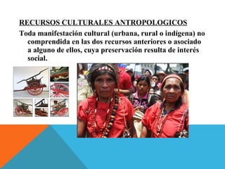 RECURSOS CULTURALES ANTROPOLOGICOS
Toda manifestación cultural (urbana, rural o indígena) no
comprendida en las dos recursos anteriores o asociado
a alguno de ellos, cuya preservación resulta de interés
social.
 