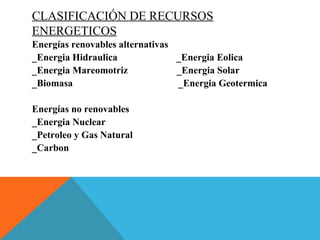 CLASIFICACIÓN DE RECURSOS
ENERGETICOS
Energías renovables alternativas
_Energia Hidraulica _Energia Eolica
_Energia Mareomotriz _Energia Solar
_Biomasa _Energia Geotermica
Energías no renovables
_Energia Nuclear
_Petroleo y Gas Natural
_Carbon
 