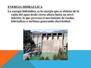 ENERGIA HIDRAULICA
La energía hidráulica, es la energía que se obtiene de la
caída del agua desde cierta altura hasta un nivel
inferior, lo que provoca el movimiento de ruedas
hidráulicas o turbinas generando electricidad.
 