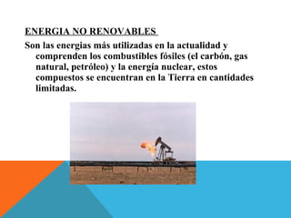 ENERGIA NO RENOVABLES
Son las energias más utilizadas en la actualidad y
comprenden los combustibles fósiles (el carbón, gas
natural, petróleo) y la energía nuclear, estos
compuestos se encuentran en la Tierra en cantidades
limitadas.
 