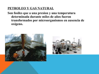 PETROLEO Y GAS NATURAL
Son fosiles que a una presion y una temperatura
determinada durante miles de años fueron
transformados por microorganismos en ausencia de
oxigeno.
 
