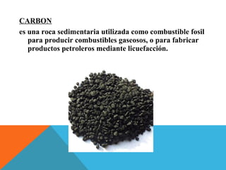 CARBON
es una roca sedimentaria utilizada como combustible fosil
para producir combustibles gaseosos, o para fabricar
productos petroleros mediante licuefacción.
 