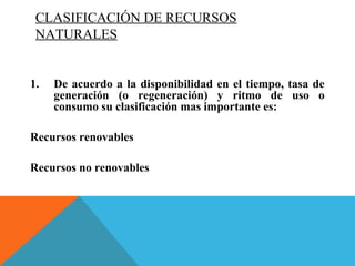 CLASIFICACIÓN DE RECURSOS
NATURALES
1. De acuerdo a la disponibilidad en el tiempo, tasa de
generación (o regeneración) y ritmo de uso o
consumo su clasificación mas importante es:
Recursos renovables
Recursos no renovables
 