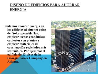 DISEÑO DE EDIFICIOS PARA AHORRAR
ENERGIA
Podemos ahorrar energía en
los edificios al obtener calor
del Sol, superaislarlos,
emplear techos económicos
cubiertos con plantas y
emplear materiales de
construcción reciclados más
sostenibles. Por ejemplo: el
edificio de 13 pisos de la
Georgia Power Company en
Atlanta.
 