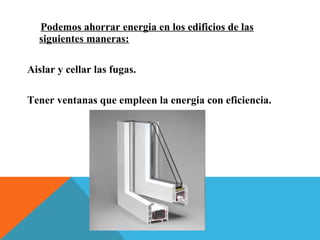 Podemos ahorrar energia en los edificios de las
siguientes maneras:
Aislar y cellar las fugas.
Tener ventanas que empleen la energia con eficiencia.
 
